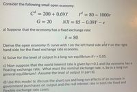 Consider the following small open economy:
Cd :
= 200 + 0.69Y
1d = 80 – 1000r
G = 20
NX = 85 – 0.09Y- e
%3D
a) Suppose that the economy has a fixed exchange rate:
ē = 80
%3D
Derive the open economy IS curve with r on the left hand side and Y on the right
hand side for the fixed exchange rate economy.
b) Solve for the level of output in a long run equilibrium if r =0.05.
c) Now suppose that the world interest rate is given by r-0.1 and the economy has a
floating exchange rate. What must the nominal exchange rate, e, be in a long run
general equilibrium? Assume the level of output in part b).
d) Use this model to discuss the short run and long run effects of an increase in
government purchases on output and the real interest rate in both the fixed and
flexible exchange rate cases.
