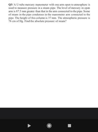 Q3/ A U-tube mercury manometer with one arm open to atmosphere is
used to measure pressure in a steam pipe. The level of mercury in open
arm is 87.5 mm greater than that in the arm connected to the pipe. Some
of steam in the pipe condenses in the manometer arm connected to the
pipe. The height of this column is 37 mm. The atmospheric pressure is
76 cm of Hg. Find the absolute pressure of steam?
