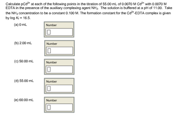Calculate pCd²+ at each of the following points in the titration of 55.00 mL of 0.0070 M Cd²+ with 0.0070 M
EDTA in the presence of the auxiliary complexing agent NH3. The solution is buffered at a pH of 11.00. Take
the NH3 concentration to be a constant 0.100 M. The formation constant for the Cd²+-EDTA complex is given
by log K+ = 16.5.
(a) 0 mL
(b) 2.00 mL
(c) 50.00 mL
(d) 55.00 mL
(e) 60.00 mL
1000
Number
Number
Number
Number
Number
0