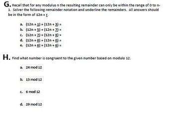 G. Recall that for any modulus n the resulting remainder can only be within the range of 0 to n-
1. Solver the following remainder notation and underline the remainders. All answers should
be in the form of 12n + [.
a. (12n + 1) + (12n + 3) =
b. (12n+5)+(12n + 7) =
c. (12n + 7) + (12n + 8) =
d. (12n + 0)+(12n + 0) =
e. (12n+6) + (12n + 6) =
H. Find what number is congruent to the given number based on modulo 12.
a. 24 mod 12
b. 13 mod 12
c. 6 mod 12
d. 29 mod 12