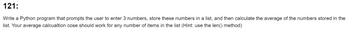 121:
Write a Python program that prompts the user to enter 3 numbers, store these numbers in a list, and then calculate the average of the numbers stored in the
list. Your average calcualtion cose should work for any number of items in the list (Hint: use the len() method)