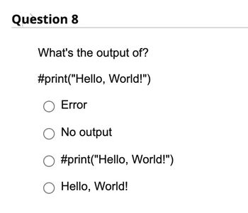 **Question 8**

What's the output of?

```python
#print("Hello, World!")
```

- ○ Error
- ○ No output
- ○ #print("Hello, World!")
- ○ Hello, World!

In this question, the line of code includes a hashtag `#` before the `print` statement, making it a comment in languages like Python. Therefore, it will not be executed, resulting in "No output."