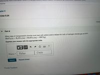 om/course.html?cour
04
Home
apter 9
rcise 9.34
Consta
Part A
What mass of manganese(II) chloride must react with sulfuric acid to release 54.5 mL of hydrogen chloride gas at STP?
MnCl2 (s) +H2SO4(aq)→MnS04(aq) + 2HC1(g)
Express your answer with the appropriate units.
HẢ
Value
Units
m MnCl2
%3D
Submit
Request Answer
Provide Feedback
