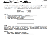 Answer the following items on the space provided. Show your computations as necessary..
Case 1
Yusuke Corporation records its purchases at gross amounts but wishes to change to recording of purchases
net of purchase discounts. Discounts on purchases recorded from January 1, 20x1 to December 31, 20x1
totaled P80,000. Of this amount, P8,000 is still available in the accounts payable balance. the balances in
Yusuke's accounts as of and for the year ended December 31, 20x1, before conversion are:
Purchases
P4,000,000
32,000
1,200,000
Purchase discounts
Accounts payable
Required:
1. The amount of purchase discounts lost to be recognized is
2. Accounts payable balance should be reduced by
3. The purchases account should be reduced by
4. Prepare the entry to record the conversion.
Case 2
Summer Company offers a set of building blocks to customers who send in three (3) UPC codes from Summer
cereal, along with P50.00. The blocks sets cost Summer P110 each to purchase and P60 each to mail to
customers. During 20x1, Summer sold 1,000,000 boxes of cereal. The company expects 30% of the UPC codes
to be sent in. During 20x1, 120,000 UPC codes are redeemed.
Required:
1. What is the cost of estimated claims outstanding?
2. Prepare Summer's December 31, 20x1 adjusting entry.
