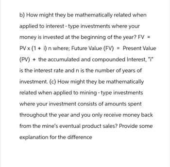 b) How might they be mathematically related when
applied to interest - type investments where your
money is invested at the beginning of the year? FV =
= Present Value
PV × (1 + i) n where; Future Value (FV)
(PV) + the accumulated and compounded Interest, "i"
is the interest rate and n is the number of years of
investment. (c) How might they be mathematically
related when applied to mining - type investments
where your investment consists of amounts spent
throughout the year and you only receive money back
from the mine's eventual product sales? Provide some
explanation for the difference