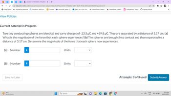 ←
WP
с
Help Centre
education.wiley.com/was/ui/v2/assessment-player/index.html?launchid=544b29a3-e451-4a76-95da-d923ade34b8b#/question/23
View Policies
b Success Confirmation of Question x +
myMapúa: Welcome Microsoft Office Ho...
(a) Number i
34°C
Mostly sunny
(b) Number i
Save for Later
Courses Microsoft Teams -...Mail-ALLYSON VIV... ParentPortal | Mapu... MathWorks - Make... ps Turning Point - Parti...
Current Attempt in Progress
Two tiny conducting spheres are identical and carry charges of -23.5 µC and +69.8 μC. They are separated by a distance of 3.17 cm. (a)
What is the magnitude of the force that each sphere experiences? (b) The spheres are brought into contact and then separated to a
distance of 3.17 cm. Determine the magnitude of the force that each sphere now experiences.
-
Units
Units
Explore GitHub
Q Search
Attempts: 0 of 3 used
☆ *
0
ENG
US
Submit Answer
X
⠀
33
2:35 pm
18/03/2023