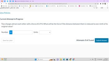 WP
Help Centre myMapúa: Welcome
Question 26 01 30
View Policies
education.wiley.com/was/ui/v2/assessment-player/index.html?launchid=544b29a3-e451-4a76-95da-d923ade34b8b#/question/25
<
Number i
b Success Confirmation of Questic x +
EURUSD
+0.58%
Save for Later
Microsoft Office Ho...
Courses Microsoft Teams - L...Mail-ALLYSON VIV... ParentPortal | Mapu.... MathWorks - Make.... ps Turning Point - Parti....
Units
-
=
Current Attempt in Progress
Two charges attract each other with a force of 6.9 N. What will be the force if the distance between them is reduced to one-ninth of its
original value?
Q Search
14 ☆ *
a
Explore GitHub
כו-
X
ENG
US
⠀
0
33
Attempts: 0 of 3 used Submit Answer
•
2:35 pm
18/03/2023