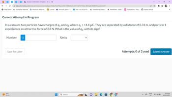 WP
← → C
education.wiley.com/was/ui/v2/assessment-player/index.html?launchid=544b29a3-e451-4a76-95da-d923ade34b8b#/question/21
Help Centre a myMapúa: Welcome Microsoft Office Ho... Courses Microsoft Teams - L...Mail-ALLYSON VIV... ParentPortal | Mapu...
●
Current Attempt in Progress
b Success Confirmation of Questic x +
Number i
Save for Later
34°C
Sunny
-
H
In a vacuum, two particles have charges of 91 and 92, where q₁ = +4.4 μC. They are separated by a distance of 0.31 m, and particle 1
experiences an attractive force of 2.8 N. What is the value of 92, with its sign?
Units
Q Search
MathWorks - Make... ps Turning Point - Parti.... Explore GitHub
a
☆
*
ENG
US
0
0
X
1. ⠀
Attempts: 0 of 3 used Submit Answer
33
2:34 pm
18/03/2023