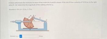 A device which tests the resistance to wear of two materials A and B is shown. If the link EO has a velocity of 3.8 ft/sec to the right
when 9-46%, determine the magnitude of the rubbing velocity VA
Assume a 4 in., b-11 in.r-5 in..
Answer: VA
ft/sec