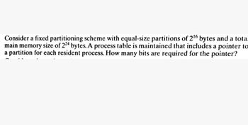 Consider a fixed partitioning scheme with equal-size partitions of 2¹6 bytes and a total
main memory size of 224 bytes. A process table is maintained that includes a pointer to
a partition for each resident process. How many bits are required for the pointer?