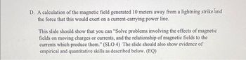 D. A calculation of the magnetic field generated 10 meters away from a lightning strike land
the force that this would exert on a current-carrying power line.
This slide should show that you can "Solve problems involving the effects of magnetic
fields on moving charges or currents, and the relationship of magnetic fields to the
currents which produce them." (SLO 4) The slide should also show evidence of
empirical and quantitative skills as described below. (EQ)