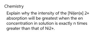 Chemistry
Explain why the intensity of the [Ni(en)x] 2+
absorption will be greatest when the en
concentration in solution is exactly n times
greater than that of Ni2+.