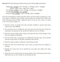 Exercise 5.3 The following relations keep track of airline flight information:
Flights(flno: integer, from: string, to: string, distance: integer,
departs: time, arrives: time, price: real)
Aircraft(aid: integer, aname: string, cruisingrange: integer)
Certified(eid: integer, aid: integer)
Employees(eid: integer, ename: string, salary: integer)
Note that the Employees relation describes pilots and other kinds of employees as well;
every pilot is certified for some aircraft, and only pilots are certified to fly. Write each
of the following queries in SQL. (Additional queries using the same schema are listed
in the exercises for Chapter 4.)
1. Find the names of aircraft such that all pilots certified to operate them have
salaries more than $80,000.
2. For each pilot who is certified for more than three aircraft, find the eid and the
maximum cruisingrange of the aircraft for which she or he is certified.
3. Find the names of pilots whose salary is less than the price of the cheapest route
from Los Angeles to Honolulu.
4. For all aircraft with cruisingrange over 1000 miles, find the name of the aircraft
and the average salary of all pilots certified for this aircraft.
5. Find the names of pilots certified for some Boeing aircraft.
6. Find the aids of all aircraft that can be used on routes from Los Angeles to
Chicago.
7. Identify the routes that can be piloted by every pilot who makes more than
$100,000.
8. Print the enames of pilots who can operate planes with cruisingrange greater than
3000 miles but are not certified on any Boeing aircraft.
