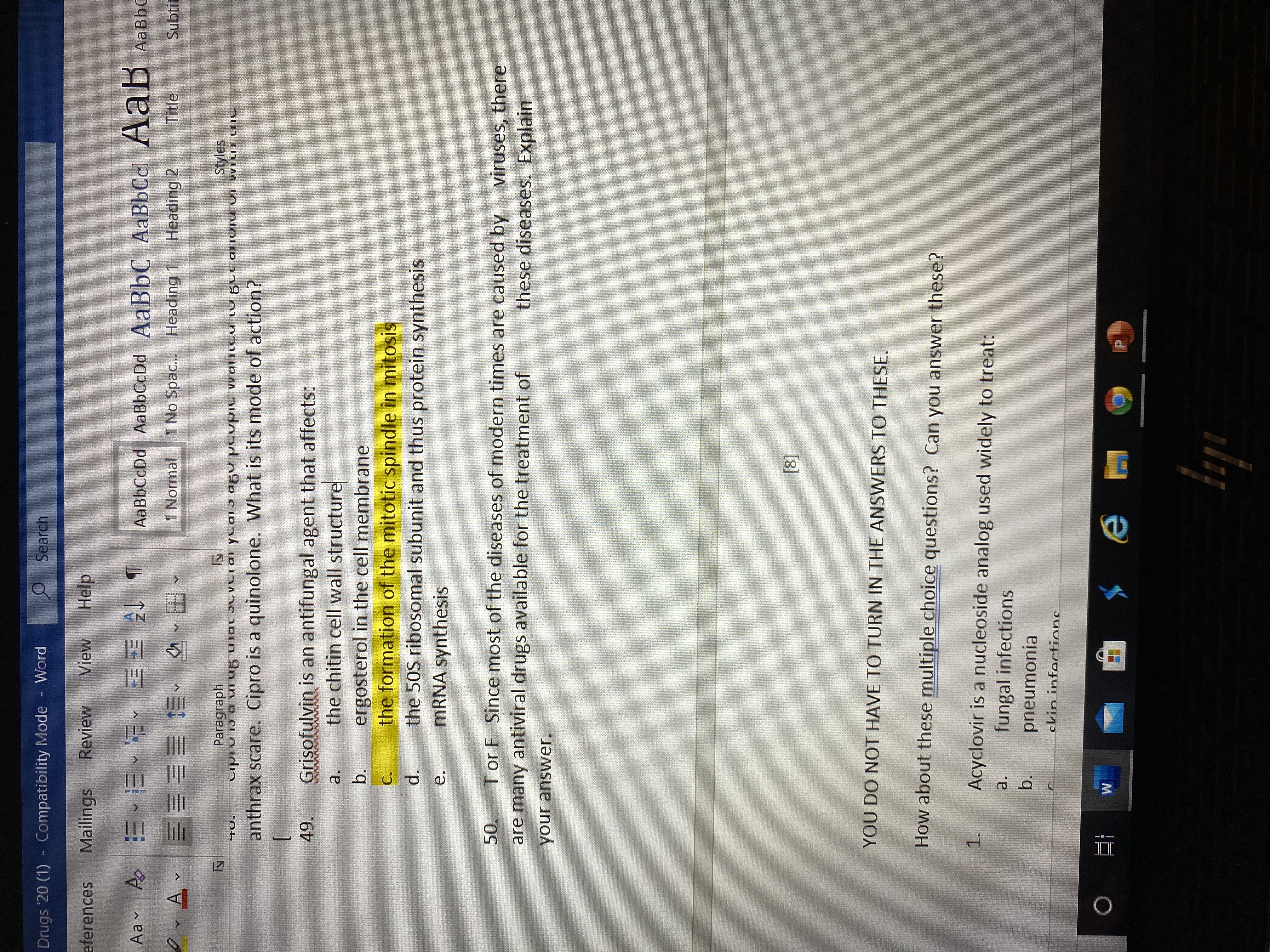 Drugs '20 (1) - Compatibility Mode
Word
O Search
eferences
Mailings
Review
View
Help
Aav A E vEE E E T
AаBЬСcDd AaBbСcDd AaBbC AаBЬСс. А ав Аавьс
Aав
AABBC
1 Normal
1 No Spac... Heading 1
Heading 2
Title
Subtit
Paragraph
Cipio i5 a ui ug uial Jlveia ycaiɔ ag° PLvpiu vwalnicu cu But alIVIU VI WiI LnC
Styles
HO.
anthrax scare. Cipro is a quinolone. What is its mode of action?
Grisofulvin is an antifungal agent that affects:
the chitin cell wall structure
ergosterol in the cell membrane
the formation of the mitotic spindle in mitosis
the 50S ribosomal subunit and thus protein synthesis
MRNA synthesis
49.
a.
b.
C.
d.
e.
50.
Tor F Since most of the diseases of modern times are caused by viruses, there
are many antiviral drugs available for the treatment of
these diseases. Explain
your answer.
[8]
YOU DO NOT HAVE TO TURN IN THE ANSWERS TO THESE.
How about these multiple choice questions? Can you answer these?
1.
Acyclovir is a nucleoside analog used widely to treat:
a.
fungal infections
b.
pneumonia
ckin infortions
12
