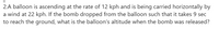 2.A balloon is ascending at the rate of 12 kph and is being carried horizontally by
a wind at 22 kph. If the bomb dropped from the balloon such that it takes 9 sec
to reach the ground, what is the balloon's altitude when the bomb was released?
