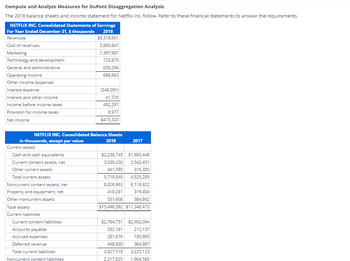 Compute and Analyze Measures for DuPont Disaggregation Analysis
The 2018 balance sheets and income statement for Netflix Inc. follow. Refer to these financial statements to answer the requirements.
NETFLIX INC. Consolidated Statements of Earnings
For Year Ended December 31, $ thousands
2018
Revenues
$9,318,661
Cost of revenues
5,880,847
1,397,987
720,870
630,294
688,663
Marketing
Technology and development
General and administrative
Operating income
Other income (expense)
Interest expense
Interest and other income
Income before income taxes
Provision for income taxes
Net income
NETFLIX INC. Consolidated Balance Sheets
in thousands, except par value
2018
Current assets
Cash and cash equivalents
Current content assets, net
Other current assets
Total current assets
Noncurrent content assets, net
Property and equipment, net
Other noncurrent assets
Total assets
Current liabilities
Current content liabilities
Accounts payable
Accrued expenses
Deferred revenue
(248,091)
41,725
482,297
8,977
$473,320
Total current liabilities.
Noncurrent content liabilities
2017
$2,238,745 $1,665,449
3,039,200 2,543,451
441,595
316,385
5,719,540 4,525,285
8,826,963 6,118,922
418,281
319,404
531,608
384,862
$15,496,392 $11,348,473
$2,764,751 $2,462,094
332,161
212,137
281,676
185,905
448,930
364,987
3,827,518 3,225,123
2,217,825 1.964,580