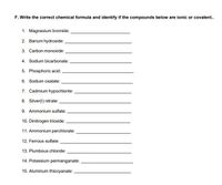 F. Write the correct chemical formula and identify if the compounds below are ionic or covalent..
1. Magnesium bromide:
2. Barium hydroxide:
3. Carbon monoxide:
4. Sodium bicarbonate:
5. Phosphoric acid:
6. Sodium oxalate:
7. Cadmium hypochlorite:
8. Silver(1) nitrate:
9. Ammonium sulfate:
10. Dinitrogen trioxide:
11. Ammonium perchlorate:
12. Ferrous sulfate:
13. Plumbous chloride:
14. Potassium permanganate:
15. Aluminum thiocyanate:
