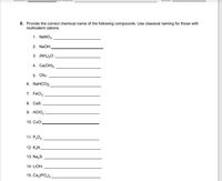 E. Provide the correct chemical name of the following compounds. Use classical naming for those with
multivalent cations.
1. NaNO3:
2. NaOH:
3. (NH,)0:
4. Ca(OH)2
5. CN3:
6. NaHCO3:
7. FeCl;:
8. Cas:
9. HCIO,:
10. Cuo:
11. P,Os:
12. K,N:
13. Na,S:
14. LIOH:
15. Ca, (PO,)2
