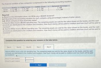 The financial condition of two companies is expressed in the following accounting equation:
Assets
$12,000=
Liabilities +
$8,760 +
Allen
White $18, 150
Common Stock +
$ 2,760
$ 9,750
Retained Earnings
$ 480
$ 4,200
$ 4,200 +
Required
a. Based on this information alone, can White pay a $4,600 dividend?
b-1. Reconstruct the accounting equation for each company using percentages instead of dollar values.
b-2. Which company is more financially stable?
c. Assume Allen incurs a $6,100 operating loss. The remaining assets are sold for the value shown on the books, and the cash
proceeds are distributed to the creditors and investors. How much money will be paid to creditors and how much will be paid to
investors?
d. Assume White incurs a $6,100 operating loss. The remaining assets are sold for the value shown on the books, and the cash
proceeds are distributed to the creditors and investors. How much money will be paid to creditors and how much will be paid to
investors?
Complete this question by entering your answers in the tabs below.
Red A
Req B1
Req B2
Req C
Reg D
Assume White incurs a $6,100 operating loss. The remaining assets are sold for the value shown on the books, and the cash
proceeds are distributed to the creditors and investors. How much money will be paid to creditors and how much will be paid
to investors?
Amount to paid creditors
Amount to paid investors
<Req C
Reyd