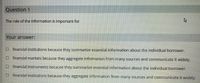 Question 1
The role of the information is important for
Your answer:
Ofinancial institutions because they summarize essential information about the individual borrower.
financial markets because they aggregate information from many sources and communicate it widely.
O financial instruments because they summarize essential information about the individual borrower.
financial institutions because they aggregate information from many sources and communicate it widely.
