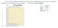 For the retaining wall below calculate the foundation dimension (W)so that safety is satisfied. Unit weigth of
soil 18kN/m³ and unit weigth of concrete 25 kN/m³
O'=30 degrees (Factor of Safety:3)
UDL Surcharge
0.2m
H (m)
15
UDL
15
(kN/m2)
H
