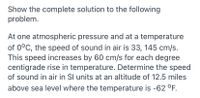 Show the complete solution to the following
problem.
At one atmospheric pressure and at a temperature
of 0°C, the speed of sound in air is 33, 145 cm/s.
This speed increases by 60 cm/s for each degree
centigrade rise in temperature. Determine the speed
of sound in air in Sl units at an altitude of 12.5 miles
above sea level where the temperature is -62 °F.
