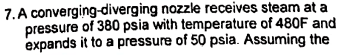 7. A converging-diverging nozzle receives steam at a
pressure of 380 psia with temperature of 480F and
expands it to a pressure of 50 psia. Assuming the