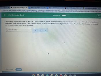 count and Knowle X A ALEKS-Brianna Brock-Kno X
Week 8-Google Docs
www-awu.aleks.com/alekscgi/x/Isl.exe/10_u-gNsIkr 7j8P3jH-Iv-gLJjXInZj3LTqYryv
= Initial Knowledge Check
coupon codes
I Don't Know
X
Submit
Week 4- Google Docs
Types of Therapy for Eating X GT Acceptance and Commitme x
26fZ390NQQYy4190T-VHjPxlynt 15s UNfBjnayNIK7YYU1 kKZhKVggDyx NB3C0GOi3a8202ku90?10Bw7QYjba
A supermarket wants to send codes for $0.25 off a bag of chips to its rewards program members. Each coupon code will have one digit followed by four letters.
The letters D and E and the digits 0, 5, and 8 will not be used. So, there are 24 letters and 7 digits that will be used. Assume that the letters can be repeated.
How many such coupon codes can be generated?
Question 6
X S ?.
X
Ⓒ2022 McGraw Hill LLC. All Rights Reserved.
Terms of Use
Brian
Privacy Center