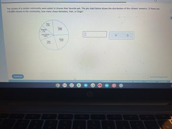 The citizens of a certain community were asked to choose their favorite pet. The pie chart below shows the distribution of the citizens' answers. If there are
110,000 citizens in the community, how many chose Hamsters, Fish, or Dogs?
Continue
Fish
13%
Snakes
7%
Hamsters
10%
Cats
23%
$
Dogs
25%
C
Birds
22%
M
5
0
&
*
X
8
5
Ⓒ2022 McGraw Hill LLC. All Rights Reserved. Terms of Use Privacy Center Accessibility
Submit Assignment
E