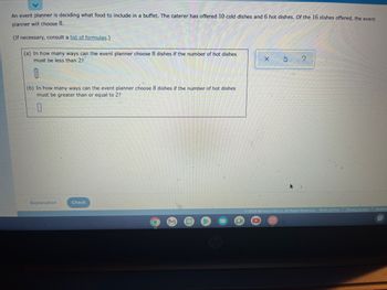 An event planner is deciding what food to include in a buffet. The caterer has offered 10 cold dishes and 6 hot dishes. Of the 16 dishes offered, the event
planner will choose 8.
(If necessary, consult a list of formulas.)
(a) In how many ways can the event planner choose 8 dishes if the number of hot dishes
must be less than 2?
0
(b) In how many ways can the event planner choose 8 dishes if the number of hot dishes
must be greater than or equal to 2?
0
Explanation
Check
O
M
X
S
F
10
Ⓒ2022 McGraw Hill LLC. All Rights Reserved. Terms of Use Privacy Center Accessi