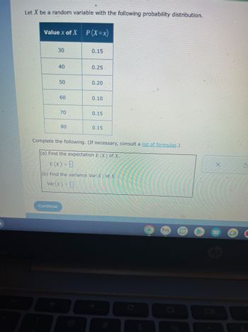 Let X be a random variable with the following probability distribution.
Value X of X P(X=x)
30
Continue
40
50
60
70
80
0.15
0.25
0.20
0.10
0.15
0.15
Complete the following. (If necessary, consult a list of formulas.)
(a) Find the expectation E (X) of X.
E (X) =
(b) Find the variance Var(X) of X.
Var(x) = 0
O
S