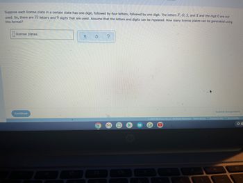 Suppose each license plate in a certain state has one digit, followed by four letters, followed by one digit. The letters F, O, S, and X and the digit 0 are not
used. So, there are 22 letters and 9 digits that are used. Assume that the letters and digits can be repeated. How many license plates can be generated using
this format?
license plates
Continue
X
Ś
?
hp
Submit Assignment
Ⓒ2022 McGraw Hill LLC. All Rights Reserved. Terms of Use Privacy Center Accessibility
2