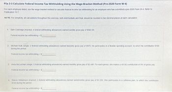 Psa 3-3 Calculate Federal Income Tax Withholding Using the Wage-Bracket Method (Pre-2020 Form W-4)
For each employee listed, use the wage-bracket method to calculate federal income tax withholding for an employee who has submitted a pre-2020 Form W-4. Refer to
Publication 15-T
NOTE: For simplicity, all calculations throughout this exercise, both intermediate and final, should be rounded to two decimal places at each calculation.
1 Sam Colendge (married, 4 federal withholding allowances) earned weekly gross pay of $565 00
Federal income tax withholding-S
2. Michael Kolk (single: 2 federal withholding allowances) earned biweekly gross pay of $975 He participates in a flexible spending account, to which he contributes $100
during the period
Federal income tax withholding-5
3: Anita McLachlan (single. O federal withholding allowances) earned monthly gross pay of $2,440 For each period, she makes a 401(k) contribution of 9% of gross pay
Federal income tax withholding $
4 Stacey Williamson (mamed, 3 federal withholding allowances) earned semimonthly gross pay of $1.250 She participates in a cafetena plan, to which she contributes
$150 during the penod
Federal income tax withholding-5