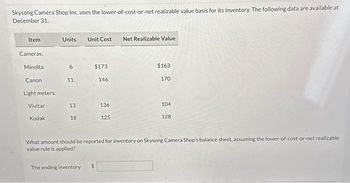 Skysong Camera Shop Inc. uses the lower-of-cost-or-net realizable value basis for its inventory. The following data are available at
December 31.
Item
Cameras:
Minolta
Canon
Light meters:
Vivitar
Kodak
Units Unit Cost
6
11
13
18
$173
146
The ending inventory $
136
125
Net Realizable Value
$163
170
104
128
What amount should be reported for inventory on Skysong Camera Shop's balance sheet, assuming the lower-of-cost-or-net realizable
value rule is applied?