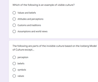 Which of the following is an example of visible culture?
O Values and beliefs
Attitudes and perceptions
Customs and traditions
O Assumptions and world views
The following are parts of the invisible culture based on the Iceberg Model
of Culture except...
perception
beliefs
symbols
O values