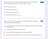 The European Union is both economical and political. Not all European
Union member states use Euro as their national currency.
Both statements are true.
Both statements are false.
O Only the first statement is true.
O Only the second statement is true.
Which is not true about the practice of "internationalization at home" or
"home-based internationalization"?
It involves networking, collaborative activities, partnership and other forms of linkages
with foreign HEIS.
It is often enabled by information technology
There is active student mobility from one campus to another
O Education service providers not moving out from their respective national territories