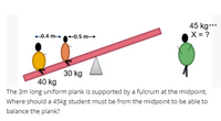 45 kg.…*
X = ?
+0.4 m -0.5 m→
30 kg
40 kg
The 3m long uniform plank is supported by a fulcrum at the midpoint.
Where should a 45kg student must be from the midpoint to be able to
balance the plank?
