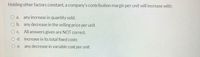 Holding other factors constant, a company's contribution margin per unit will increase with:
O a. any increase in quantity sold.
b. any decrease in the selling price per unit
O C. All answers given are NOT correct.
O d. increase in its total fixed costs
O e. any decrease in variable cost per unit
