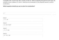 A projectile exits a launch tube with a velocity of 255 m/s. While accelerating through the launch tube, the
projectile moves a distance of 1.850 m. Determine the acceleration of the projectile (assume a uniform
acceleration).
Which equation should you use to solve for acceleration?
Choice 1
V = Vị + aất
Choice 2
Ax = vAt +(1/2)aAt?
Choice 3
v = v,? + 2aAx
Choice 4
Ax = 1/2(v, + Vị)At
