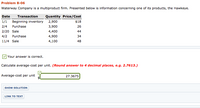 **Problem 8-06**

Waterway Company is a multiproduct firm. Presented below is information concerning one of its products, the Hawkeye.

| Date  | Transaction        | Quantity | Price/Cost |
|-------|--------------------|----------|------------|
| 1/1   | Beginning inventory| 2,900    | $18        |
| 2/4   | Purchase           | 3,900    | $26        |
| 2/20  | Sale               | 4,400    | $44        |
| 4/2   | Purchase           | 4,900    | $34        |
| 11/4  | Sale               | 4,100    | $48        |

- **Your answer is correct.**

Calculate average-cost per unit. *(Round answer to 4 decimal places, e.g. 2.7613.)*

**Average-cost per unit**  
- $27.3675

**Options:**

- [Show Solution]
- [Link to Text]