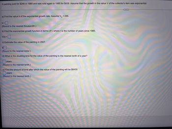 ### Exponential Growth Problem: Estimating the Value of a Painting

In this example, we explore the exponential growth of the value of a painting. A painting sold for $246 in 1980 and was sold again in 1985 for $439. Assuming that the growth in the value \(V\) of the collector's item follows an exponential model, we will answer several questions.

----

**a) Find the value \(k\) of the exponential growth rate. Assume \(V_0 = 246\).**

\[ k = \_ \]  
(Round to the nearest thousandth.)

----

**b) Find the exponential growth function in terms of \(t\), where \(t\) is the number of years since 1980.**

\[ V(t) = \_ \]

----

**c) Estimate the value of the painting in 2007.**

\[ \$ \_ \]  
(Round to the nearest dollar.)

----

**d) What is the doubling time for the value of the painting to the nearest tenth of a year?**

\[ \_ \, \text{years} \]  
(Round to the nearest tenth.)

----

**e) Find the amount of time after which the value of the painting will be $6430.**

\[ \_ \, \text{years} \]  
(Round to the nearest tenth.)

----

By following these steps, you can estimate the growth of the value of the painting and understand the implications of exponential growth in similar contexts. Effective use of exponential functions is essential in financial mathematics and various growth-related fields.