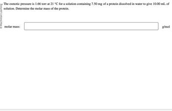 O Macmillan Learning
The osmotic pressure is 1.66 torr at 21 °C for a solution containing 7.50 mg of a protein dissolved in water to give 10.00 mL of
solution. Determine the molar mass of the protein.
molar mass:
g/mol