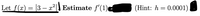 **Transcription for Educational Website:**

---

Let \( f(x) = |3 - x^2| \). Estimate \( f'(1) \) (Hint: \( h = 0.0001 \)).

**Explanation:**

This exercise asks you to estimate the derivative of a function at a specific point using a small increment, \( h \). The function given is an absolute value function, which can affect the approach to finding the derivative due to potential sharp points. The hint provides a small value for \( h \), suggesting a numerical approximation method, likely the difference quotient:

\[ f'(x) \approx \frac{f(x+h) - f(x)}{h} \]

By substituting \( x = 1 \) and \( h = 0.0001 \), you'll be able to estimate the derivative \( f'(1) \).

---

This transcription can assist students in applying numerical methods to estimate derivatives, particularly when dealing with piecewise-defined functions or functions with absolute values.