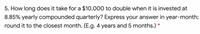 5. How long does it take for a $10,000 to double when it is invested at
8.85% yearly compounded quarterly? Express your answer in year-month;
round it to the closest month. (E.g. 4 years and 5 months.) *
