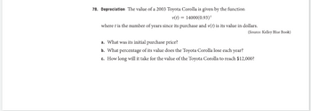 ### Depreciation of a 2003 Toyota Corolla

The value of a 2003 Toyota Corolla is represented by the function:

\[ v(t) = 14000(0.93)^t \]

where \( t \) is the number of years since its purchase and \( v(t) \) is its value in dollars.

(Source: Kelley Blue Book)

#### Questions:

a. What was its initial purchase price?

b. What percentage of its value does the Toyota Corolla lose each year?

c. How long will it take for the value of the Toyota Corolla to reach $12,000?