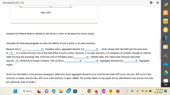 Homework (Ch 15)
REAL GDP
Suppose the Federal Reserve decides to sell bonds in order to decrease the money supply.
Complete the following paragraph to show the effects of such a policy in an open economy.
Because this is
monetary policy, aggregate demand will
which causes both real GDP and the price level
to
In a closed economy, this is the total effect of such a policy. However, in an open economy, it is necessary to consider changes to interest
rates and thus the exchange rate. Since this kind of monetary policy
interest rates, this means that American securities
aggregate demand and
become
attractive to foreign investors. This currency
supply.
Search
Given the information in the previous paragraph, determine which aggregate demand curve must be the initial AD curve, the new AD curve if the
economy is closed, and the new AD curve if the economy is open. (Hint: The number labels on the graph are for identification only and do not imply
any particular order of shifts.)
87
HH
i
aggregate
a
X
3:53 PM
12/9/2022
A-Z
19