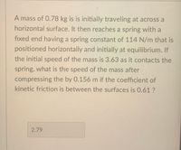 **Problem:**

A mass of 0.78 kg is initially traveling across a horizontal surface. It then reaches a spring with a fixed end having a spring constant of 114 N/m that is positioned horizontally and initially at equilibrium. If the initial speed of the mass is 3.63 m/s as it contacts the spring, what is the speed of the mass after compressing the spring by 0.156 m, given that the coefficient of kinetic friction between the surfaces is 0.61?

**Solution:**

1. **Identify Given Data:**
   - Mass (m): 0.78 kg
   - Spring constant (k): 114 N/m
   - Initial speed (v_i): 3.63 m/s
   - Compression distance (x): 0.156 m
   - Coefficient of kinetic friction (μ_k): 0.61

2. **Calculate Forces:**
   - Friction force \( F_f = \mu_k \times m \times g \)
   - Spring force \( F_s = \frac{1}{2} k x^2 \)

3. **Apply Work-Energy Principle:**
   - Initial kinetic energy \( KE_i = \frac{1}{2} m v_i^2 \)
   - Work done by friction \( W_f = F_f \times x \)
   - Final kinetic energy \( KE_f = KE_i - F_s - W_f \)

4. **Solve for Final Speed:**

   The final expression for the final speed \( v_f \) can be derived from the energy balance equation:

   \[
   \frac{1}{2} m v_f^2 = KE_i - W_f - F_s
   \]

   \[
   v_f = \sqrt{\frac{2(KE_i - W_f - F_s)}{m}}
   \]

   Using computation, the final speed \( v_f \) is approximately 2.79 m/s.

**Conclusion:**

The speed of the mass after compressing the spring by 0.156 m, considering the friction, is approximately 2.79 m/s.