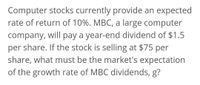 Computer stocks currently provide an expected
rate of return of 10%. MBC, a large computer
company, will pay a year-end dividend of $1.5
per share. If the stock is selling at $75 per
share, what must be the market's expectation
of the growth rate of MBC dividends, g?
