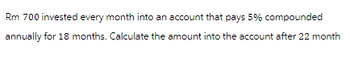 Rm 700 invested every month into an account that pays 5% compounded
annually for 18 months. Calculate the amount into the account after 22 month