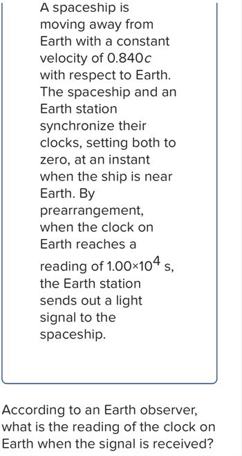 A spaceship is
moving away from
Earth with a constant
velocity of 0.840c
with respect to Earth.
The spaceship and an
Earth station
synchronize their
clocks, setting both to
zero, at an instant
when the ship is near
Earth. By
prearrangement,
when the clock on
Earth reaches a
reading of 1.00×104 S,
the Earth station
sends out a light
signal to the
spaceship.
According to an Earth observer,
what is the reading of the clock on
Earth when the signal is received?